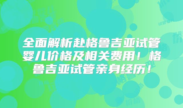 全面解析赴格鲁吉亚试管婴儿价格及相关费用!格鲁吉亚试管亲身经历!