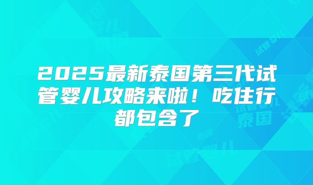 2025最新泰国第三代试管婴儿攻略来啦！吃住行都包含了