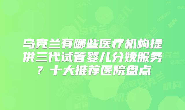 乌克兰有哪些医疗机构提供三代试管婴儿分娩服务？十大推荐医院盘点