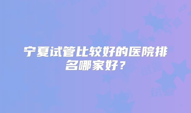 宁夏试管比较好的医院排名哪家好？