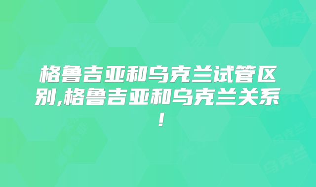 格鲁吉亚和乌克兰试管区别,格鲁吉亚和乌克兰关系!