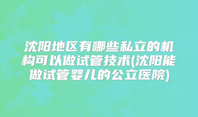 沈阳地区有哪些私立的机构可以做试管技术(沈阳能做试管婴儿的公立医院)