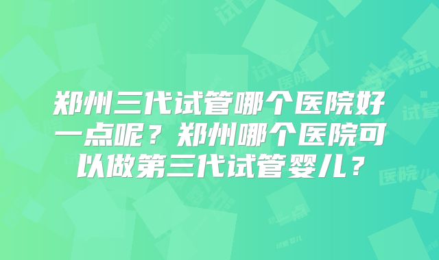 郑州三代试管哪个医院好一点呢？郑州哪个医院可以做第三代试管婴儿？