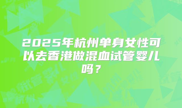 2025年杭州单身女性可以去香港做混血试管婴儿吗？