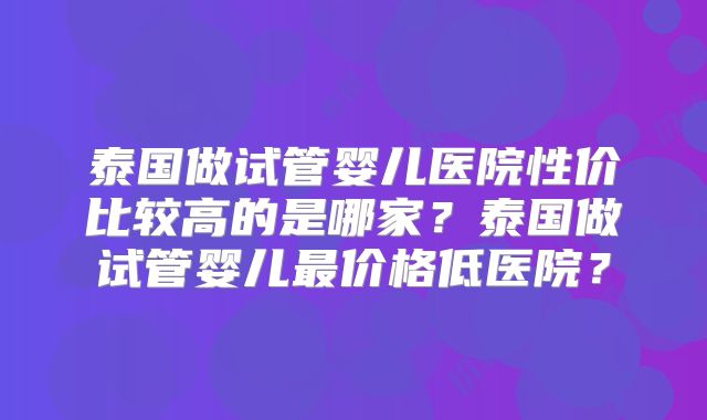 泰国做试管婴儿医院性价比较高的是哪家？泰国做试管婴儿最价格低医院？