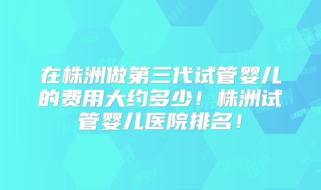 在株洲做第三代试管婴儿的费用大约多少！株洲试管婴儿医院排名！