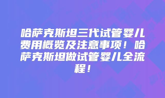 哈萨克斯坦三代试管婴儿费用概览及注意事项！哈萨克斯坦做试管婴儿全流程！