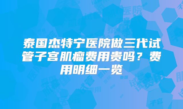 泰国杰特宁医院做三代试管子宫肌瘤费用贵吗？费用明细一览