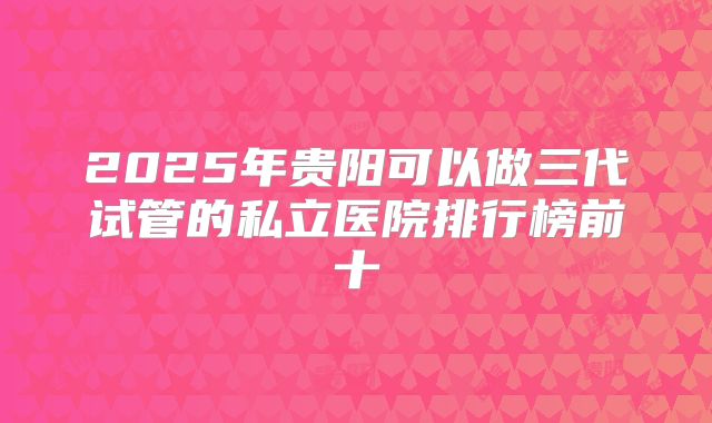 2025年贵阳可以做三代试管的私立医院排行榜前十