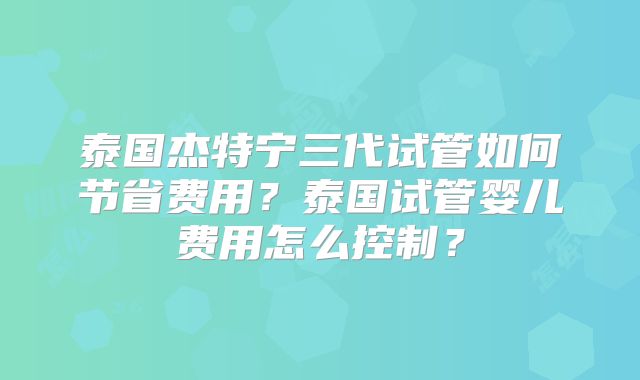 泰国杰特宁三代试管如何节省费用？泰国试管婴儿费用怎么控制？