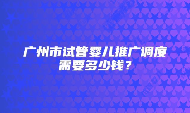 广州市试管婴儿推广调度需要多少钱？