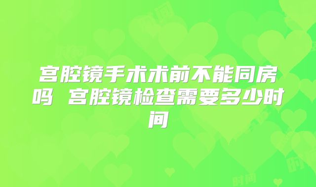 宫腔镜手术术前不能同房吗 宫腔镜检查需要多少时间