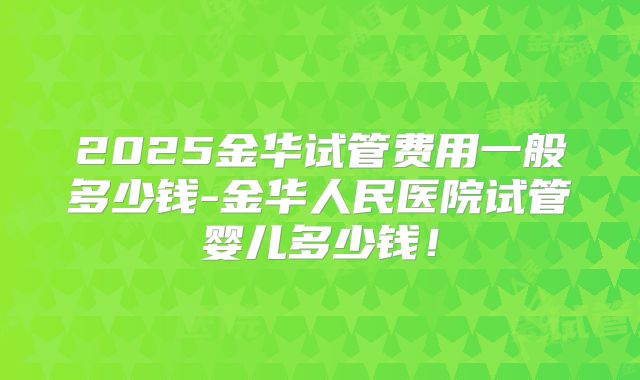 2025金华试管费用一般多少钱-金华人民医院试管婴儿多少钱！