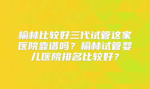 榆林比较好三代试管这家医院靠谱吗？榆林试管婴儿医院排名比较好？