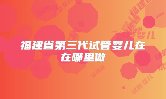 福建省第三代试管婴儿在在哪里做