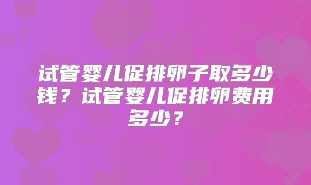 试管婴儿促排卵子取多少钱？试管婴儿促排卵费用多少？