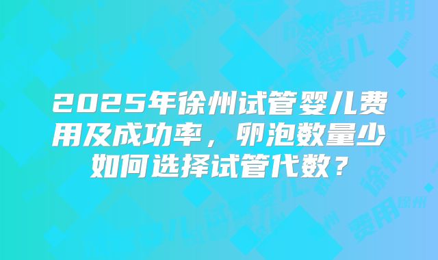 2025年徐州试管婴儿费用及成功率，卵泡数量少如何选择试管代数？