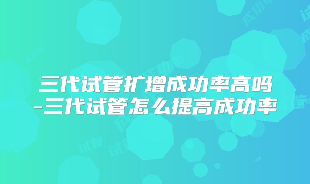 三代试管扩增成功率高吗-三代试管怎么提高成功率