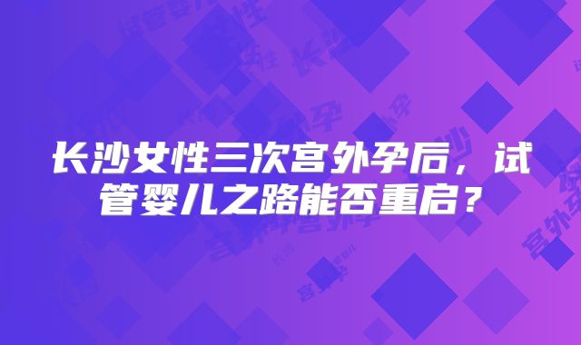 长沙女性三次宫外孕后，试管婴儿之路能否重启？
