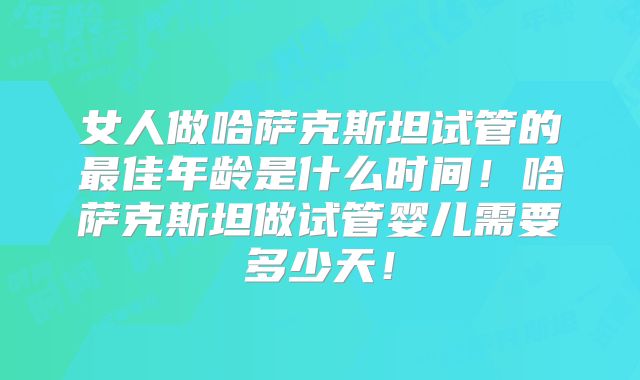 女人做哈萨克斯坦试管的最佳年龄是什么时间！哈萨克斯坦做试管婴儿需要多少天！