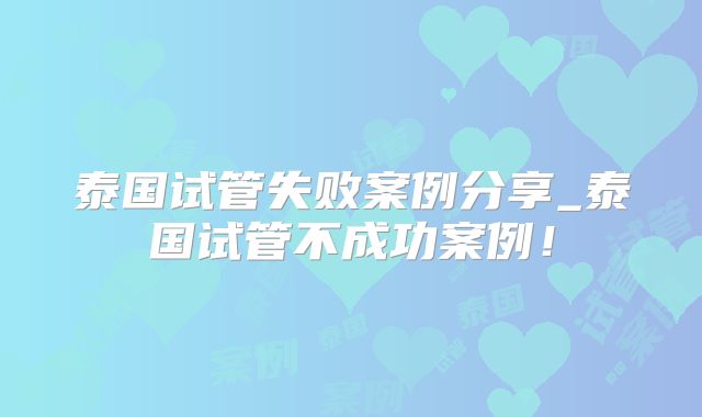 泰国试管失败案例分享_泰国试管不成功案例！