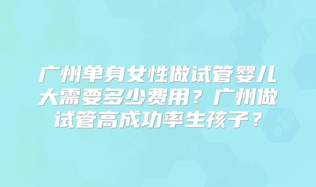 广州单身女性做试管婴儿大需要多少费用？广州做试管高成功率生孩子？