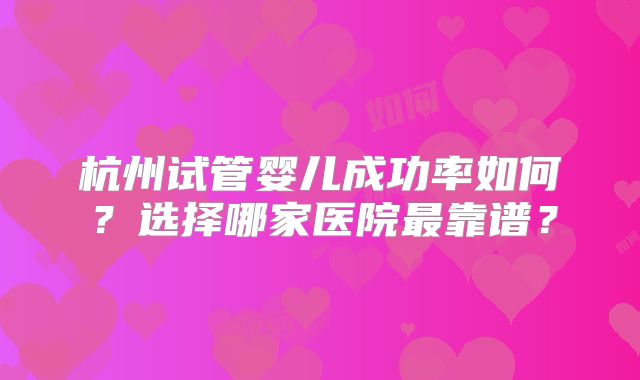 杭州试管婴儿成功率如何？选择哪家医院最靠谱？