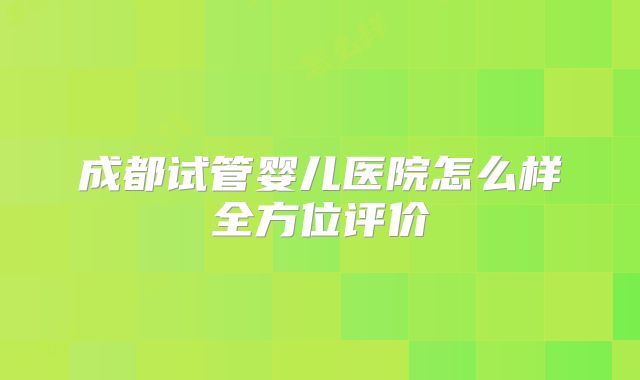 成都试管婴儿医院怎么样全方位评价