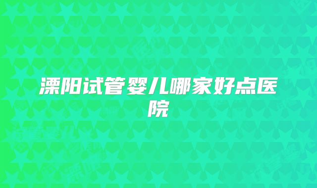 溧阳试管婴儿哪家好点医院