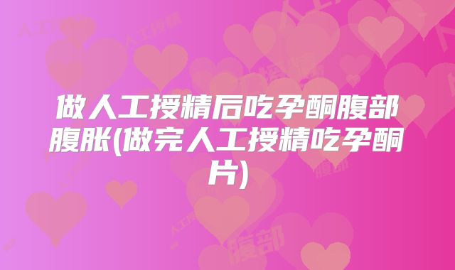 做人工授精后吃孕酮腹部腹胀(做完人工授精吃孕酮片)