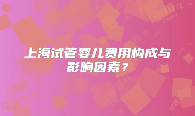上海试管婴儿费用构成与影响因素？