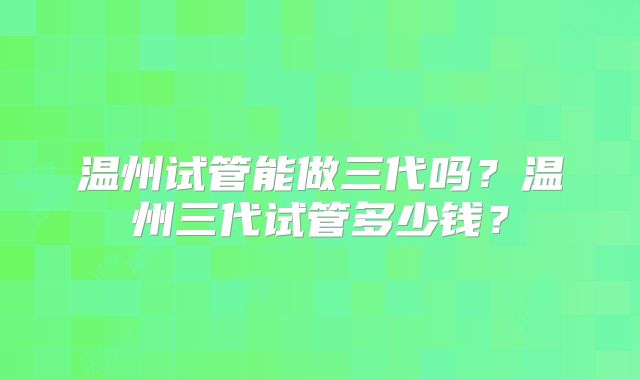 温州试管能做三代吗？温州三代试管多少钱？