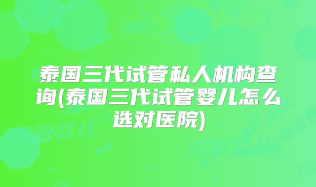 泰国三代试管私人机构查询(泰国三代试管婴儿怎么选对医院)