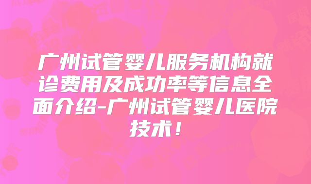 广州试管婴儿服务机构就诊费用及成功率等信息全面介绍-广州试管婴儿医院技术！