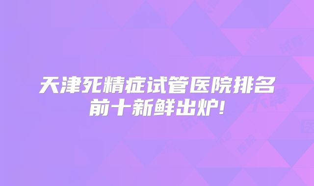 天津死精症试管医院排名前十新鲜出炉!