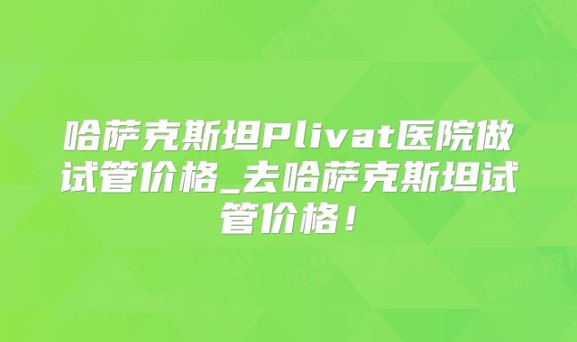 哈萨克斯坦Plivat医院做试管价格_去哈萨克斯坦试管价格！