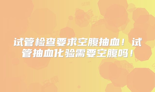 试管检查要求空腹抽血！试管抽血化验需要空腹吗！