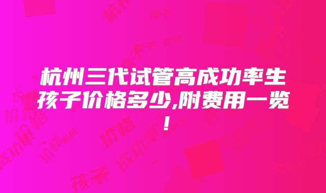 杭州三代试管高成功率生孩子价格多少,附费用一览!