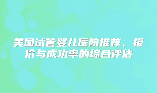 美国试管婴儿医院推荐，报价与成功率的综合评估