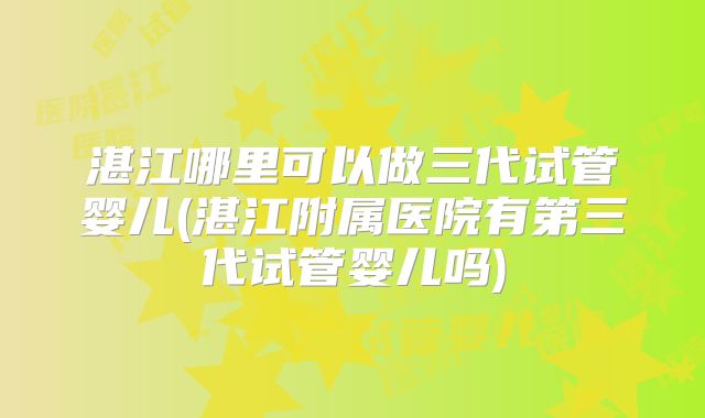 湛江哪里可以做三代试管婴儿(湛江附属医院有第三代试管婴儿吗)
