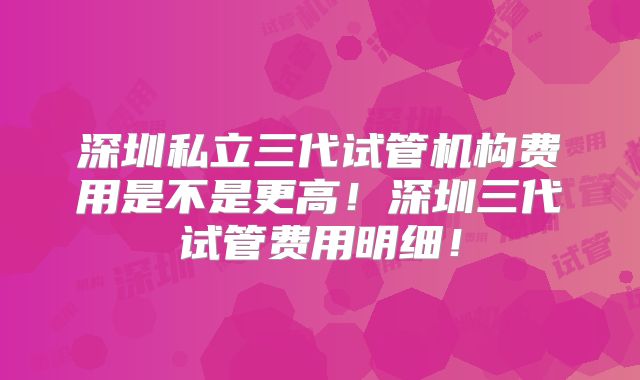 深圳私立三代试管机构费用是不是更高！深圳三代试管费用明细！