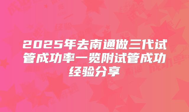 2025年去南通做三代试管成功率一览附试管成功经验分享