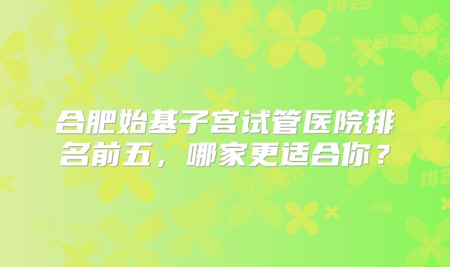 合肥始基子宫试管医院排名前五，哪家更适合你？