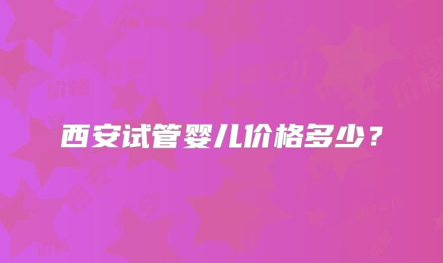 西安试管婴儿价格多少？