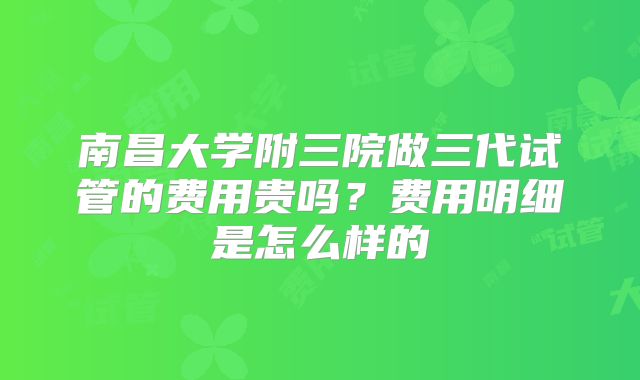 南昌大学附三院做三代试管的费用贵吗？费用明细是怎么样的