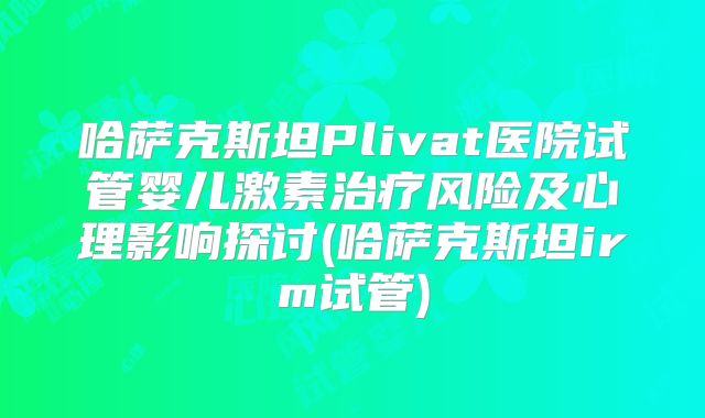 哈萨克斯坦Plivat医院试管婴儿激素治疗风险及心理影响探讨(哈萨克斯坦irm试管)