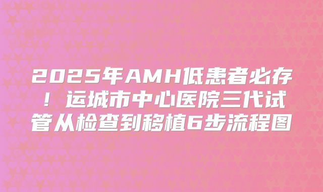 2025年AMH低患者必存！运城市中心医院三代试管从检查到移植6步流程图