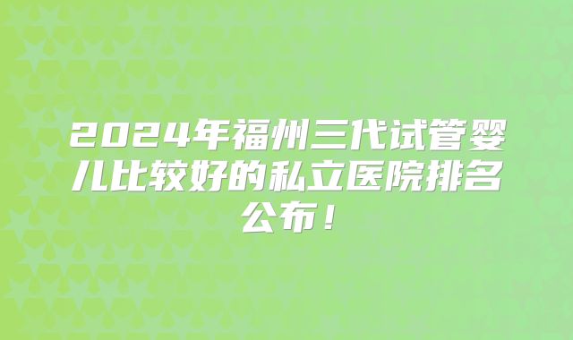 2024年福州三代试管婴儿比较好的私立医院排名公布！