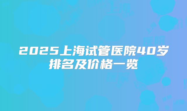 2025上海试管医院40岁排名及价格一览