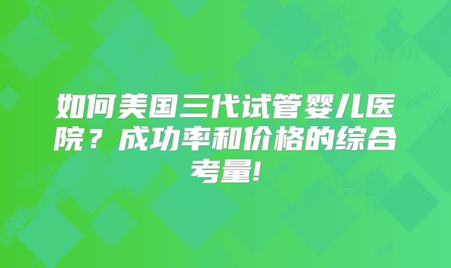 如何美国三代试管婴儿医院？成功率和价格的综合考量!